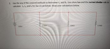 1. Use the any of the covered methods to determine IT, and R₁. Use ohms law and the current divider rule to
calculate 1₁, 12, and I, for the circuit below. Show your calculations below.
100V
wwww...
1.5KO
w
10k€
2.5k2