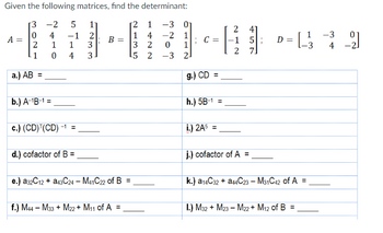 Given the following matrices, find the determinant:
[2
1
-3
1 4 -2 1
3
2
5
2
A =
302
-1
a.) AB =
-2 5
сл
4 -1
1
1
0 4
b.) A-¹B-1 =
c.) (CD) (CD) -1 =
d.) cofactor of B =
1233
B =
e.) a32C12+ a43C24 - M41C22 of B =
f.) M44 - M33+ M22+ M11 of A =
0
-3
112
2
g.) CD
C = -1 5;
11
h.) 5B-1
i.) 2A5 =
61-449
D =
= [-_-²33
=
2
2
j.) cofactor of A =
7]
k.) a14C32 + a44C23 - M31C42 of A =
I.) M32+ M23 - M22+ M₁2 of B =
-3