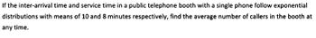 If the inter-arrival time and service time in a public telephone booth with a single phone follow exponential
distributions with means of 10 and 8 minutes respectively, find the average number of callers in the booth at
any time.