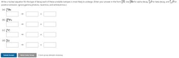 Write a nuclear equation for the type of decay each of these unstable isotopes is most likely to undergo. (Enter your answer in the form X. Use He for alpha decay, for beta decay, and 18 for
positron emission. Ignore gamma photons, neutrinos, and antineutrinos.)
(a) 10 Be
(b) 208 Po
(c) 10 C
(d) Li
Submit Answer
→
↑
Retry Entire Group
+
9 more group attempts remaining