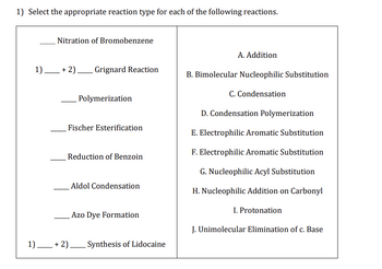 1) Select the appropriate reaction type for each of the following reactions.
Nitration of Bromobenzene
1)+2) Grignard Reaction
Polymerization
Fischer Esterification
Reduction of Benzoin
Aldol Condensation
Azo Dye Formation
1) + 2) Synthesis of Lidocaine
A. Addition
B. Bimolecular Nucleophilic Substitution
C. Condensation
D. Condensation Polymerization
E. Electrophilic Aromatic Substitution
F. Electrophilic Aromatic Substitution
G. Nucleophilic Acyl Substitution
Nucleophilic Addition on Carbonyl
I. Protonation
J. Unimolecular Elimination of c. Base