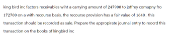 king bird inc factors receivables wiht a carrying amount of 247900 to joffrey comapny fro
172700 on a with recourse basis. the recourse provision has a fair value of 1640. this
transaction should be recorded as sale. Prepare the appropirate journal entry to reocrd this
transaction on the books of kingbird inc