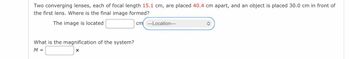 Two converging lenses, each of focal length 15.1 cm, are placed 40.4 cm apart, and an object is placed 30.0 cm in front of
the first lens. Where is the final image formed?
The image is located
cm ---Location---
What is the magnification of the system?
M =
X
î
