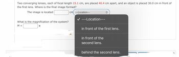 Two converging lenses, each of focal length 15.1 cm, are placed 40.4 cm apart, and an object is placed 30.0 cm in front of
the first lens. Where is the final image formed?
The image is located
cm ---Location---
What is the magnification of the system?
M =
X
✓ ---Location---
in front of the first lens.
in front of the
second lens.
behind the second lens.
1