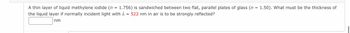 =
A thin layer of liquid methylene iodide (n 1.756) is sandwiched between two flat, parallel plates of glass (n = 1.50). What must be the thickness of
the liquid layer if normally incident light with λ = 522 nm in air is to be strongly reflected?
nm