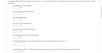 The output voltage of an AC generator is given by Av = (1.21 x 10² V)sin(40πt). The generator is connected across a 0.500 H inductor. Find the
following.
(a) frequency of the generator
Hz
(b) rms voltage across the inductor
V
(c) inductive reactance
Ω
(d) rms current in the inductor
A
(e) maximum current in the inductor
A
(f) average power delivered to the inductor
W
i =
(g) Find an expression for the instantaneous current. (Use the following as necessary: t.)
(h) At what time after t = 0 does the instantaneous current first reach 1.00 A? (Use the inverse sine function.)
ms