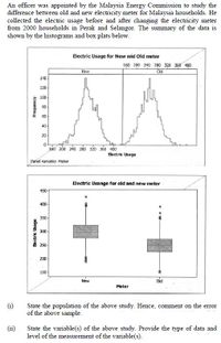 An officer was appointed by the Malaysia Energy Commission to study the
difference between old and new electricity meter for Malaysia households. He
collected the electric usage before and after changing the electricity meter
from 2000 households in Perak and Selangor. The summary of the data is
shown by the histograms and box plats below.
Electric Usage for New and Old meter
160 200 240 280 320 360 400
New
Old
140-
120-
100-
80-
60-
40-
20-
160 200 240 280 320 360 400
Electric Usage
Panel variable: Meter
Electric Usange for old and new meter
450-
400-
350-
300-
250-
200-
150-
New
oid
Meter
(i)
State the population of the above study. Hence, comment on the error
of the above sample.
(ii)
State the variable(s) of the above study. Provide the type of data and
level of the measurement of the variable(s).
aben pg
-Aɔuanbay
