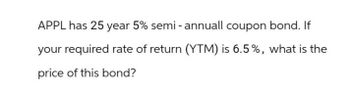 APPL has 25 year 5% semi-annuall coupon bond. If
your required rate of return (YTM) is 6.5%, what is the
price of this bond?