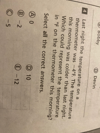 Last night the temperature on a
thermometer was -4°F. The temperature
4
this morning was colder than last night.
Which could represent the temperature
in °F on the thermometer this morning?
Select all the correct answers.
A0
D 10
B -2
E -12
© -5
