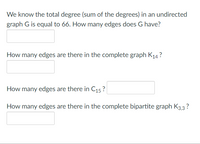 **Graph Theory Problems**

1. **Undirected Graph G:**
   - We know the total degree (sum of the degrees) in an undirected graph \( G \) is equal to 66. How many edges does \( G \) have?
   - [Input box for the answer]

2. **Complete Graph \( K_{14} \):**
   - How many edges are there in the complete graph \( K_{14} \)?
   - [Input box for the answer]

3. **Cycle Graph \( C_{15} \):**
   - How many edges are there in \( C_{15} \)?
   - [Input box for the answer]

4. **Complete Bipartite Graph \( K_{3,3} \):**
   - How many edges are there in the complete bipartite graph \( K_{3,3} \)?
   - [Input box for the answer]