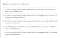 Digestion in humans and earthworms
O is similar in that in both organisms, digestion occurs in a simple tract, in which all
parts of the tract are similar.
O is similar in that in both organisms, digestion is an intracellular process, occurring in
an incomplete digestive system.
O is different in that digestion is an extracellular process in humans but an intracellular
process in earthworms.
O is different in that earthworms have a sac plan body plan and humans have a tube-
within-a-tube body plan.
O is similar in that in both organisms, digestion is an extracellular process, occurring in
a complete digestive tract.
