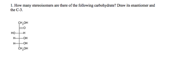 1. How many stereoisomers are there of the following carbohydrate? Draw its enantiomer and
the C-3.
НО-
H-
H-
CH₂OH
-H
-OH
-OH
CH₂OH