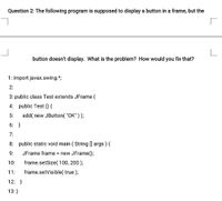 Question 2: The following program is supposed to display a button in a frame, but the
button doesn't display. What is the problem? How would you fix that?
1: import javax.swing.*;
2:
3: public class Test extends JFrame {
4: public Test () {
5:
add( new JButton( "OK"));
6: }
7:
8: public static void main ( String ] args) {
9:
JFrame frame = new JFrame();
10:
frame.setSize( 100, 200);
11:
frame.setVisible( true );
12: }
13:}
