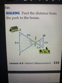 lar.
WALKING Find the distance from
the park to the house.
dm
W
8 m
4 m
5 m
T
Lesson 4-9 Indirect Measurement 233
