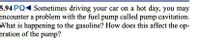 5.94 PQ Sometimes driving your car on a hot day, you may
encounter a problem with the fuel pump called pump cavitation.
What is happening to the gasoline? How does this affect the op-
eration of the pump?
