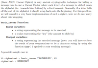 (Basic ASCII Cacsar Cipher) A very ancient cryptographic technique for hiding a
message was to use a Caesar Cipher where each letter of a message is shifted down
the alphabet (i.c. towards later letters) by a fixed amount. Normally, if a letter falls
off the end of the alphabet it should wrap back onto the beginning. For this problem,
we will consider a very basic implementation of such a cipher, were we do not worry
about this wrapping.
basic_caesar Function:
Input variables:
• a string representing the message to be encoded
• a scalar representing the "key" (the amount to shift by)
Output variables:
• a string representing the encoded message (note: you will have to force
the result of your computations to be a character string by using the
function char( ) applied to your resulting message)
A possible sample case is:
> ciphertext = basic_caesar('MATHRULES’, 6)
ciphertext = SGZNX[RKY
