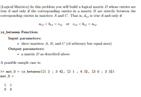 (Logical Matrices) In this problem you will build a logical matrix D whose entries are
true if and only if the corresponding entries in a matrix B are strictly between the
corresponding entries in matrices A and C. That is, dij is true if and only if
dij < bij < Cij or Cij < bij < ij.
is_between Function:
Input parameters:
• three matrices A, B, and C (of arbitrary but equal sizes)
Output parameters:
• a matrix D as described above
A possible sample case is:
> mat_D = is_between ([1 2 ; 3 4], [2 1 ; 4 31, [3 0 ; 3 31)
mat_D =
1 1
0 0
