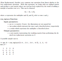 (Row Replacement) Another very common row operation from linear algebra is the
row replacement operation. With this operation, we begin with an original matrix
and produce a new matrix where one row has been replaced by the result of adding a
mutiple of another row to it. This can be denoted
R, - R; + aR;
where a represents the multiplier and R; and R; refer to rows i and j.
row_replace Function:
Input parameters:
• an m xn matrix A (note: the dimensions are not passed in)
• two scalars which represent the rows i and j described above, respectively
• a scalar which represents the multiplier a described above
Output parameters:
• a new matrix representing the resulting matrix from performing the de-
sired row replacement operation on A
A possible sample case is:
>> mat_B = row_replace ([1:4 ; 2:5 ; 3:6 ; 4:7], 2, 3, -1)
mat B =
1
3
4
-1
-1
-1
-1
4
6
4 5 6
7
