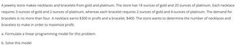 A jewelry store makes necklaces and bracelets from gold and platinum. The store has 18 ounces of gold and 20 ounces of platinum. Each necklace
requires 3 ounces of gold and 2 ounces of platinum, whereas each bracelet requires 2 ounces of gold and 4 ounces of platinum. The demand for
bracelets is no more than four. A necklace earns $300 in profit and a bracelet, $400. The store wants to determine the number of necklaces and
bracelets to make in order to maximize profit.
a. Formulate a linear programming model for this problem.
b. Solve this model