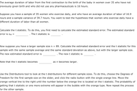 The average duration of labor from the first contraction to the birth of the baby in women over 35 who have not previously given birth and who did not use any pharmaceuticals is 16 hours.

Suppose you have a sample of 35 women who exercise daily, and who have an average duration of labor of 16.9 hours and a sample variance of 39.7 hours. You want to test the hypothesis that women who exercise daily have a different duration of labor than all women.

Calculate the t statistic. To do this, you first need to calculate the estimated standard error. The estimated standard error is sM = __________. The t statistic is ________.

Now suppose you have a larger sample size n = 89. Calculate the estimated standard error and the t statistic for this sample with the same sample average and the same standard deviation as above, but with the larger sample size. The new estimated standard error is __________. The new t statistic is ________.

Note that the t statistic becomes __________ as n becomes larger.

Use the Distributions tool to look at the t distributions for different sample sizes. To do this, choose the Degrees of Freedom for the first sample size on the slider, and click the radio button with the single orange line. Move the orange vertical line to the right until the number below the orange line is located on the t statistic. The probability of getting that t statistic or one more extreme will appear in the bubble with the orange type. Now repeat the process for the other sample.