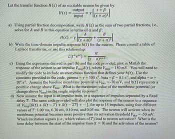 Let the transfer function H(s) of an excitable neuron be given by:
s+ B
H(s) =
output
input
(s + a)³
Y
a) Using partial fraction decomposition, write H(s) as the sum of two partial fractions, i.e.,
solve for A and B in this equation in terms of a and ß:
A
B
H(S) = Y | S
(s + a)²
(s+ a)³.
b) Write the time-domain impulse response h(t) for the neuron. Please consult a table of
Laplace transforms, or use this relationship:
L{teat} =
+
n!
(s-a)n+1
c) Using the expression derived in part (b) and the code provided, plot in Matlab the
response of the neuron to an impulse Vimpo(t), where Vimp = 150 mV. You will need to
modify the code to include an anonymous function that defines your h(t). Use the
constants provided in the code, gamma ⇒ y = 500 s¹¹, beta = ß = 0.1 s¹¹, and alpha = a =
104 s¹. Assume the baseline membrane potential is Vbas = -70 mV, and h(t) represents a
positive change above Vbas. What is the maximum value of the membrane potential (or
change above Vbas) in the single impulse response?
d) Now assume the input is an impulse train, or a sequence of impulses separated by a fixed
delay T. The same code provided will also plot the response of the neuron to a sequence
of Vimp [8(t) + 8(t − T) + 8(t − 2T) +...], for up to 15 impulses, using four different
values of T: 1.00 ms, 0.30 ms, 0.10 ms, and 0.05 ms. The neuron will activate when its
membrane potential becomes more positive than its activation threshold Vthr = -50 mV.
Which excitation signals (i.e., which values of T) lead to neuron activation? What is the
time delay between the start of the impulse train (t = 0) and the activation of the neuron?