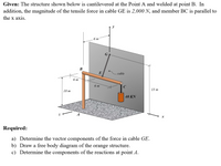 Given: The structure shown below is cantilevered at the Point A and welded at point B. In
addition, the magnitude of the tensile force in cable GE is 2,000 N, and member BC is parallel to
the x axis.
y
6 т
G
В
cable
6 m
6 т
15 m
10 m
40 KN
Required:
a) Determine the vector components of the force in cable GE.
b) Draw a free body diagram of the orange structure.
c) Determine the components of the reactions at point A.
