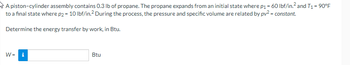 A piston-cylinder assembly contains 0.3 lb of propane. The propane expands from an initial state where p₁ = 60 lbf/in.² and T₁ = 90°F
to a final state where p2 = 10 lbf/in.² During the process, the pressure and specific volume are related by pv² = constant.
Determine the energy transfer by work, in Btu.
W=
Mi
Btu