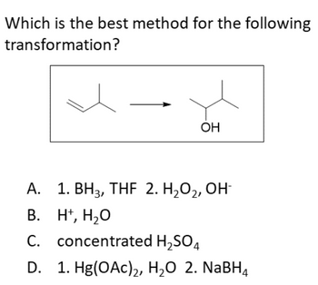 ### Question: 
Which is the best method for the following transformation?

### Diagram:
The diagram depicts a chemical reaction where an alkene is converted to an alcohol. The structure on the left is an alkene with a double bond between two carbon atoms (one of which is a methane group), and the structure on the right is an alcohol where the OH group is attached to what was the formerly double-bonded carbon.
```
       H3C-CH=CH2   →   H3C-CH(OH)-CH3
```

### Options:
A. 
1. BH₃, THF  
2. H₂O₂, OH⁻

B. 
H⁺, H₂O

C. 
Concentrated H₂SO₄

D. 
1. Hg(OAc)₂, H₂O  
2. NaBH₄

## Explanation:

### Option A:
The combination of BH₃ (borane) in THF (tetrahydrofuran) followed by H₂O₂ (hydrogen peroxide) and OH⁻ (hydroxide ion) is usually indicative of hydroboration-oxidation. This method results in the anti-Markovnikov addition of water (OH and H), where the hydroxyl group attaches to the less substituted carbon atom.

### Option B:
Using H⁺ (proton, typically in the form of an acid) and H₂O (water) usually leads to the Markovnikov addition of water to the double bond, where the hydroxyl group attaches to the more substituted carbon atom.

### Option C:
Concentrated H₂SO₄ (sulfuric acid) can be used for acid-catalyzed hydration of alkenes, which typically follows Markovnikov's rule.

### Option D:
The use of Hg(OAc)₂, H₂O followed by NaBH₄ (sodium borohydride) describes an oxymercuration-demercuration reaction. This method also results in Markovnikov addition of water without rearrangements.

---

### Conclusion:
For converting an alkene to an alcohol with the anti-Markovnikov orientation, the best method is **Option A** (1. BH₃, THF 2. H₂O₂, OH⁻).