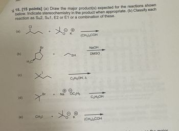 15. [15 points] (a) Draw the major product(s) expected for the reactions shown
below. Indicate stereochemistry in the product when appropriate. (b) Classify each
reaction as SN2, SN1, E2 or E1 or a combination of these.
(a)
CI
+
(b)
(c)
محمد
H3C
x
(CH3)3COH
NaOH
DMSO
SH
C2H5OH, A
Br
+
Na
C2H5
(d)
(e)
CH31
C2H5OH
(CH3)3COH
the maior