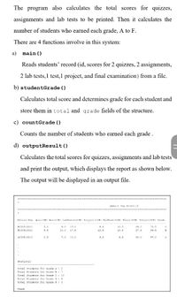 The program also calculates the total scores for quizzes,
assignments and lab tests to be printed. Then it calculates the
number of students who earned each grade, A to F.
There are 4 functions involve in this system:
a) main ()
Reads students' record (id, scores for 2 quizzes, 2 assignments,
2 lab tests, 1 test,1 project, and final examination) from a file.
b) studentGrade ()
Calculates total score and determines grade for each student and
store them in total and grade fields of the structure.
c) countGrade ()
Counts the number of students who earned each grade.
d) outputResult()
Calculates the total scores for quizzes, assignments and lab tests
and print the output, which displays the report as shown below.
The output will be displayed in an output file.
RESULT TOR BITP1113
Matzla Min Quis () Aaa (114) Labresta (204 Pzoject (15+ Midlezm (14) Pinal (30+1 Total (1004) Gzade
E.D 15.0
B130510010
3.0
B.0
10.5
26.0
70.5
B020510011
4.5
10.0
17.5
12.5
13.5
27.5
94.5
s030510012
2.5
7.0
10.0
9.0
20.0
57.0
statistic
Totsl students for Grade A : 2
Total Studenta for Crade 3 : 7
Total students for Grade C 10
Total 2tudenta fer Crade D:E
Total Students for Grade Pt 3
Aranh
