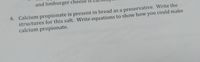 and limburger cheese is
4. Calcium propionate is present in bread as a preservative. Write the
structures for this salt. Write equations to show how you could make
calcium propionate.
