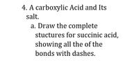 4. A carboxylic Acid and Its
salt.
a. Draw the complete
stuctures for succinic acid,
showing all the of the
bonds with dashes.
