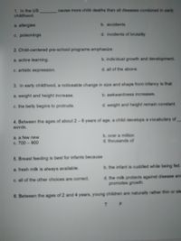 **Multiple Choice Questions**

1. In the US, _______ cause more child deaths than all diseases combined in early childhood.
   - a. allergies
   - b. accidents
   - c. poisonings
   - d. incidents of brutality

2. Child-centered pre-school programs emphasize
   - a. active learning.
   - b. individual growth and development.
   - c. artistic expression.
   - d. all of the above.

3. In early childhood, a noticeable change in size and shape from infancy is that
   - a. weight and height increase.
   - b. awkwardness increases.
   - c. the belly begins to protrude.
   - d. weight and height remain constant.

4. Between the ages of about 2 – 6 years of age, a child develops a vocabulary of _______ words.
   - a. a few new
   - b. over a million
   - c. 700 – 900
   - d. thousands of

5. Breastfeeding is best for infants because
   - a. fresh milk is always available.
   - b. the infant is cuddled while being fed.
   - c. all of the other choices are correct.
   - d. the milk protects against disease and promotes growth.

6. Between the ages of 2 and 4 years, young children are naturally rather thin or slender.
   - T
   - F