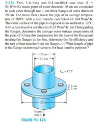 3-126 Two 3-m-long and 0.4-cm-thick cast iron (k =
52 W/m-K) steam pipes of outer diameter 10 cm are connected
to each other through two 1-cm-thick flanges of outer diameter
20 cm. The steam flows inside the pipe at an average tempera-
ture of 200°C with a heat transfer coefficient of 180 W/m2-K.
The outer surface of the pipe is exposed to an ambient at 12°C,
with a heat transfer coefficient of 25 W/m²-K. (a) Disregarding
the flanges, determine the average outer surface temperature of
the pipe. (b) Using this temperature for the base of the flange and
treating the flanges as the fins, determine the fin efficiency and
the rate of heat transfer from the flanges. (c) What length of pipe
is the flange section equivalent to for heat transfer purposes?
-10 cm
+9.2 cm
T = 12°C
I cm
20 cm
Steam
200°C
FIGURE P3-126
