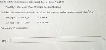 For the cell shown, the measured cell potential, Ecell, is -0.3621 V at 25 °C.
Pt(s) | H₂(g, 0.765 atm) | H* (aq, ? M) || Cd² (aq, 1.00 M) | Cd(s)
The balanced reduction half-reactions for the cell, and their respective standard reduction potential values, Eº, are
2 H+ (aq) + 2e
Cd²+(aq) + 2 e
H₂(g)
+ Cd(s)
Calculate the H* concentration.
[H+] =
Eº = 0.00 V
E° = -0.403 V
M