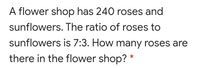 A flower shop has 240 roses and
sunflowers. The ratio of roses to
sunflowers is 7:3. How many roses are
there in the flower shop? *
