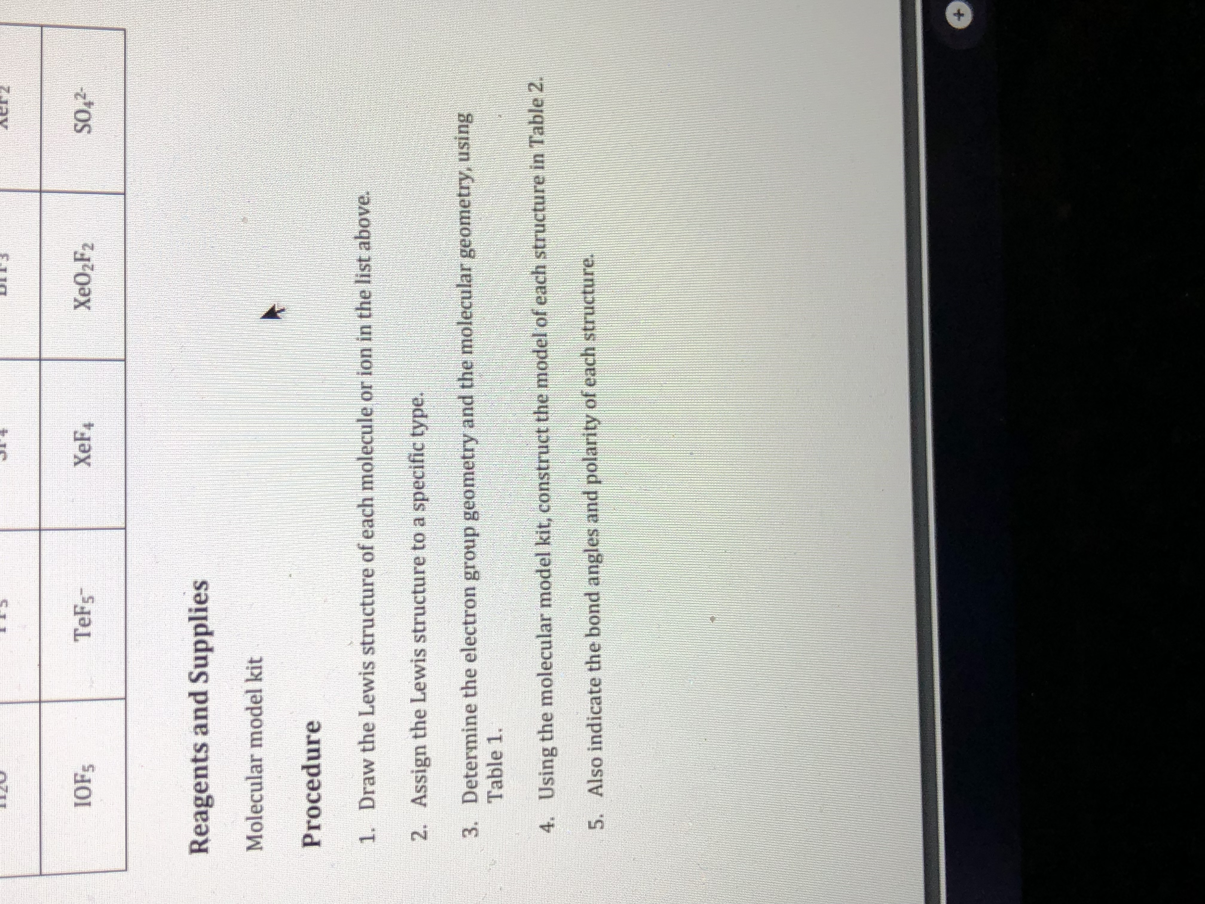IOFS
TeFs
XeF4
XEO2F2
SO,2-
Reagents and Supplies
Molecular model kit
Procedure
1. Draw the Lewis structure of each molecule or ion in the list above.
2. Assign the Lewis structure to a specific type.
3. Determine the electron group geometry and the molecular geometry, using
Table 1.
4. Using the molecular model kit, construct the model of each structure in Table 2.
5. Also indicate the bond angles and polarity of each structure.
