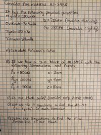 Consider the material Al-$456
It has the following physical ploperties
Syleld = 230mPA
%3D
s-72GPA (modulos elasticity)
Oultimate=315 mPA
G- 28GPA Cmad vlus rigidity)
Tuield =130 mPA
Joltimate=185 mPA
A Calculate Poisson's ratio
B) If we have a
following dimensions And Forces
3-0 block of Al-5456 with the
Ex =800N
X= Bcm
Fy=1000N
) Is Our block Safes (consider only plane stes)
Dset
up
the 3 eqetions to find the strains
(Ex Ey E2) in each directian
E Solve the 3exuations to find the Einal
dimensions of our
block
