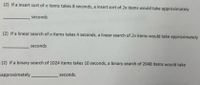 (2) If a insert sort of n items takes 8 seconds, a insert sort of 2n items would take approximately
seconds
(2) If a linear search of n items takes 4 seconds, a linear search of 2n items would take approximately
seconds
(2) If a binary search of 1024 items takes 10 seconds, a binary search of 2048 items would take
approximately
seconds.
