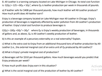 8. All-Leather is a tanning company located on Lake Michigan in Chicago. Its total cost function
is C(QA) = 125 + 8Qa + 5Qa?, where Qa is leather production per week in thousands of pounds.
a) If leather sells for $408 per thousand pounds, how much leather will All-Leather produce?
How much profit does All-leather earn?
Enjoy is a beverage company located on Lake Michigan near All-Leather in Chicago. Enjoy's
production of beverages is negatively affected by water pollution from All-Leather's production
of leather. Enjoy's total cost function to produce beverages is
C(Qe) = 10QE +3Q:? + 3QA? where Qe is Enjoy's weekly production of beverages, in thousands
of gallons and, as above, Qa is All-Leather's weekly production of leather.
b) Is this an example of a pecuniary externality or a real externality? Explain.
c) What is the extra cost to Enjoy from an additional thousand tons of leather production by All-
Leather (i.e., the external marginal cost of an extra unit of Qu produced by All-Leather)?
d) What is Enjoy's private marginal cost of production?
e) Beverages sell for $310 per thousand gallons. How much beverages would you predict that
Enjoy produces per week?
f) How much profit does Enjoy earn in this situation?
Activate
Go to Sett
g) What is the social marginal cost of the production of leather by All-Leather?
