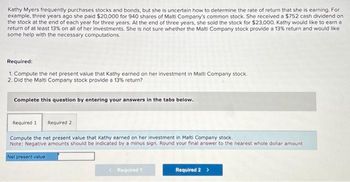 Kathy Myers frequently purchases stocks and bonds, but she is uncertain how to determine the rate of return that she is earning. For
example, three years ago she paid $20,000 for 940 shares of Malti Company's common stock. She received a $752 cash dividend on
the stock at the end of each year for three years. At the end of three years, she sold the stock for $23,000. Kathy would like to earn a
return of at least 13% on all of her investments. She is not sure whether the Malti Company stock provide a 13% return and would like
some help with the necessary computations.
Required:
1. Compute the net present value that Kathy earned on her investment in Malti Company stock.
2. Did the Malti Company stock provide a 13% return?
Complete this question by entering your answers in the tabs below.
Required 1 Required 2
Compute the net present value that Kathy earned on her investment in Malti Company stock.
Note: Negative amounts should be indicated by a minus sign. Round your final answer to the nearest whole dollar amount
Net present value
< Required 1
Required 2 >