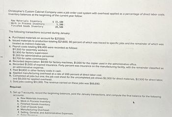 ces
Christopher's Custom Cabinet Company uses a job order cost system with overhead applied as a percentage of direct labor costs.
Inventory balances at the beginning of the current year follow:
Raw Materials Inventory
Work in Process Inventory
Finished Goods Inventory
$ 15,100
5,200
20,500
The following transactions occurred during January:
a. Purchased materials on account for $27,000.
b. Issued materials to production totaling $21,600, 90 percent of which was traced to specific jobs and the remainder of which was
treated as indirect materials.
c. Payroll costs totaling $18,400 were recorded as follows:
$11,500 for assembly workers
$2,900 for factory supervision
$1,300 for administrative personnel
$2,700 for sales commissions
d. Recorded depreciation: $4,100 for factory machines, $1,000 for the copier used in the administrative office.
e. Recorded $1,500 of expired insurance. Forty percent was insurance on the manufacturing facility, with the remainder classified as
an administrative expense.
f. Paid $4,800 in other factory costs in cash.
g. Applied manufacturing overhead at a rate of 200 percent of direct labor cost.
h. Completed all jobs but one; the job cost sheet for the uncompleted job shows $2,300 for direct materials, $2,500 for direct labor,
and $5,000 for applied overhead.
i. Sold jobs costing $51,300. The revenue earned on these jobs was $66,690.
Required:
1. Set up T-accounts, record the beginning balances, post the January transactions, and compute the final balance for the following
accounts:
a. Raw Materials Inventory.
b. Work in Process Inventory.
c. Finished Goods Inventory.
d. Cost of Goods Sold.
e. Manufacturing Overhead.
f. Selling, General, and Administrative Expenses.
Sales Devenue