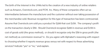 The birth of the Internet in the 1990s led to the creation of a new industry of online retailers
such as Amazon, Overstock.com, and PCM, Inc. Many of these companies often act as
intermediaries between the manufacturer and the customer without ever taking possession of
the merchandise sold. Revenue recognition for this type of transaction has been controversial.
Assume that Overstock.com sold you a product for $200 that cost $150. The company's profit
on the transaction clearly is $50. Should Overstock recognize $200 in revenue and $150 in
cost of goods sold (the gross method), or should it recognize only the $50 in gross profit (the
net method) as commission revenue? 4. Do you agree with Alphabet's reasoning with respect
to choosing whether it reports revenue gross versus net with respect to these advertising
services? Indicate "yes" or "no," and explain.