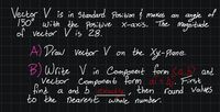 Vector V is in Standard Position į makes
150° with the positive X-axis. The Magnitude
of vector V is 28.
an angle of
of
A Draw vector V on the Xy-Plane.
B) Write V in Component form <ab? and
Vector Component form di t bj. First
find a and bTexactly, then round Values
to the nearest whole number.
