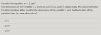 Consider the equation v=
The dimensions of the variables v, x, and t are [L]/[T], [L], and [T], respectively. The numerical factor
3 is dimensionless. What must be the dimensions of the variable z, such that both sides of the
equation have the same dimensions?
O 1/[T]
[L]/[T]
O 1/[T]³
