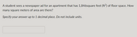 A student sees a newspaper ad for an apartment that has 1,846square feet (ft?) of floor space. How
many square meters of area are there?
Specify your answer up to 1 decimal place. Do not include units.
