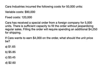 Cara Industries incurred the following costs for 50,000 units:
Variable costs: $90,000
Fixed costs: 120,000
Cara has received a special order from a foreign company for 5,000
units. There is sufficient capacity to fill the order without jeopardizing
regular sales. Filling the order will require spending an additional $4,250
for shipping.
If Cara wants to earn $4,000 on the order, what should the unit price
be?
a) $1.65
b) $5.85
c) $3.45
d) $2.60