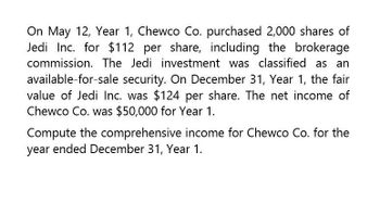 On May 12, Year 1, Chewco Co. purchased 2,000 shares of
Jedi Inc. for $112 per share, including the brokerage
commission. The Jedi investment was classified as an
available-for-sale security. On December 31, Year 1, the fair
value of Jedi Inc. was $124 per share. The net income of
Chewco Co. was $50,000 for Year 1.
Compute the comprehensive income for Chewco Co. for the
year ended December 31, Year 1.