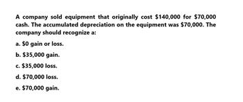 A company sold equipment that originally cost $140,000 for $70,000
cash. The accumulated depreciation on the equipment was $70,000. The
company should recognize a:
a. $0 gain or loss.
b. $35,000 gain.
c. $35,000 loss.
d. $70,000 loss.
e. $70,000 gain.