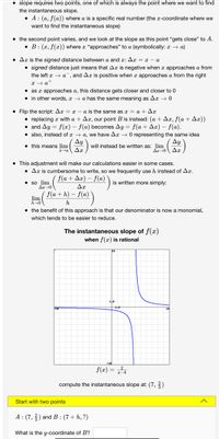 • slope requires two points, one of which is always the point where we want to find
the instantaneous slope.
• A: (a, f(a)) where a is a specific real number (the x-coordinate where we
want to find the instantaneous slope)
• the second point varies, and we look at the slope as this point "gets close" to A.
• B: (x, f(x) where a "approaches" to a (symbolically: a → a)
• Ar is the signed distance between a and x: Ax = x – a
• signed distance just means that Ax is negative when x approaches a from
the left x → a¯, and Ax is positive when x approaches a from the right
x + a*
• as x approaches a, this distance gets closer and closer to 0
• in other words, x → a has the same meaning as Ax → 0
• Flip the script: Ax = – a is the same as x = a + Ax
• replacing x with a + Ax, our point B is instead: (a + Ax, f(a + Ax))
• and Ay = f(x) – f(a) becomes Ay = f(a + Ax) – f(a).
• also, instead of x → a, we have Ax – 0 representing the same idea
Ay
• this means lim
Ay
will instead be written as: lim
Ar-0 Ar
• This adjustment will make our calculations easier in some cases.
• Ar is cumbersome to write, so we frequently use h instead of Ax.
f (a + Δε) -f(a)
• so lim
Ar0
is written more simply:
Δε
f(a + h) – f(a)
lim
h-0
h
• the benefit of this approach is that our denominator is now a monomial,
which tends to be easier to reduce.
The instantaneous slope of f(x)
when f(x) is rational
1.0
f(x) = 2,
compute the instantaneous slope at: (7, ?)
Start with two points
A : (7,) and B : (7+ h, ?)
What is the y-coordinate of B?
